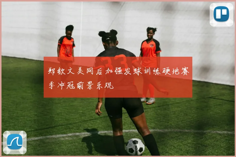 郑钦文美网后加强发球训练硬地赛季冲冠前景乐观