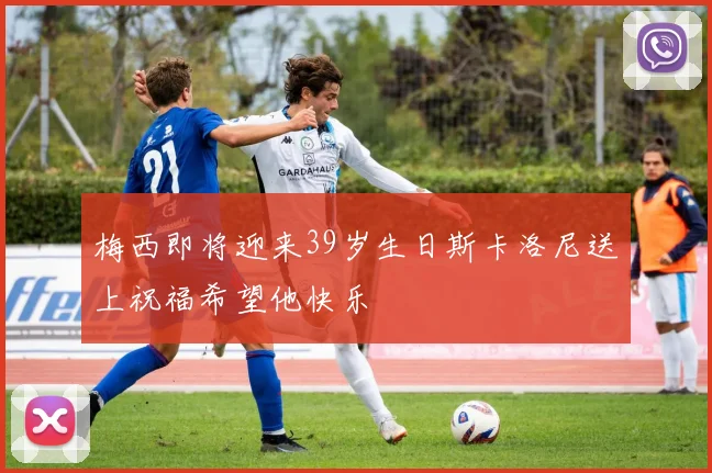 梅西即将迎来39岁生日斯卡洛尼送上祝福希望他快乐
