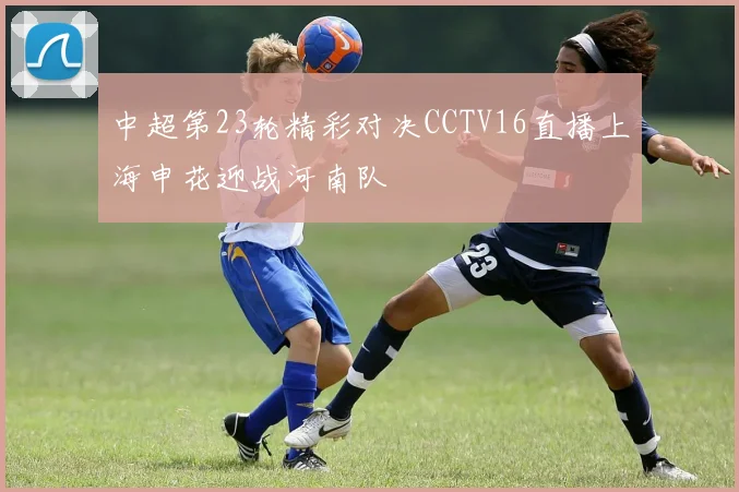 中超第23轮精彩对决CCTV16直播上海申花迎战河南队