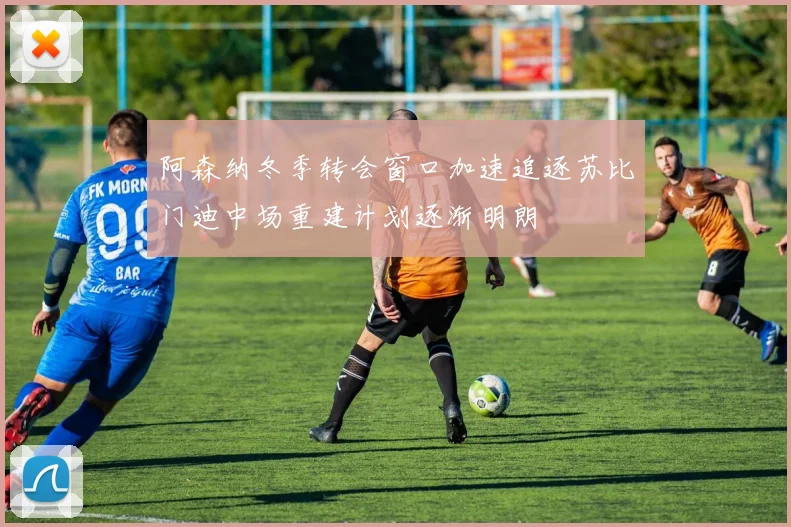 阿森纳冬季转会窗口加速追逐苏比门迪中场重建计划逐渐明朗
