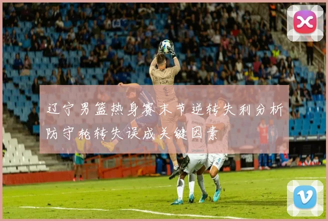辽宁男篮热身赛末节逆转失利分析防守轮转失误成关键因素