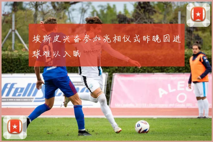埃斯皮兴奋参加亮相仪式昨晚因进球难以入眠