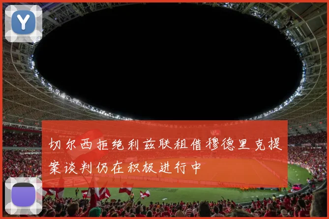 切尔西拒绝利兹联租借穆德里克提案谈判仍在积极进行中