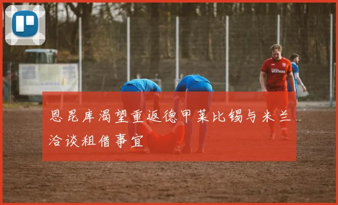恩昆库渴望重返德甲莱比锡与米兰洽谈租借事宜