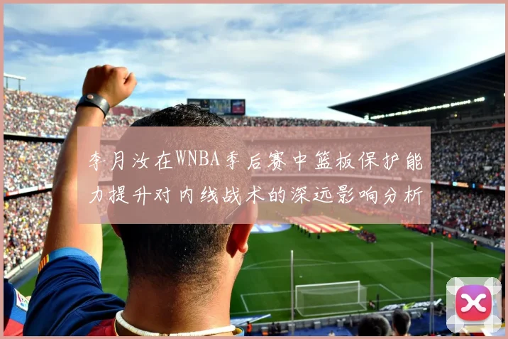李月汝在WNBA季后赛中篮板保护能力提升对内线战术的深远影响分析