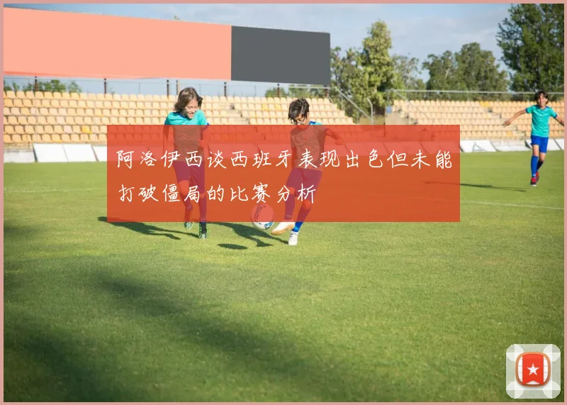 阿洛伊西谈西班牙表现出色但未能打破僵局的比赛分析