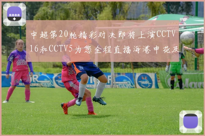 中超第20轮精彩对决即将上演CCTV16和CCTV5为您全程直播海港申花及蓉城国安赛事