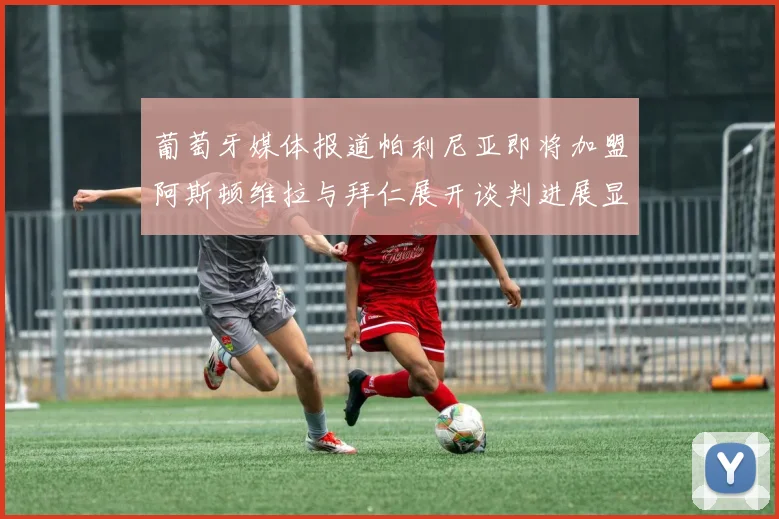葡萄牙媒体报道帕利尼亚即将加盟阿斯顿维拉与拜仁展开谈判进展显著