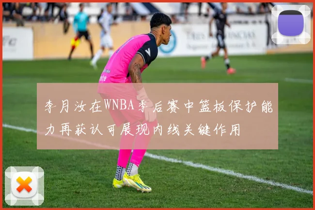 李月汝在WNBA季后赛中篮板保护能力再获认可展现内线关键作用